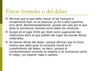 Éticas formales o del deber Afirman que lo que debe mover al ser humano a comportarse bien no es alcanzar un fin o bien supremo, sino obrar desinteresadamente, guiado tan solo por lo que dicta la conciencia racional como deber de conducta. Surgió en el siglo XVIII por Kant como superación del relativismo ético al que podían dar lugar las teorías éticas materiales. Se llaman éticas del deber, porque afirman que el único motivo que debe guiar la conducta moral es el cumplimiento del deber, es decir, porque el comportamiento correcto se impone a mi conciencia como el mejor, sin esperar nada a cambio. 