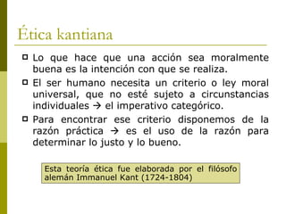 Ética kantiana Lo que hace que una acción sea moralmente buena es la intención con que se realiza. El ser humano necesita un criterio o ley moral universal, que no esté sujeto a circunstancias individuales    el imperativo categórico. Para encontrar ese criterio disponemos de la razón práctica    es el uso de la razón para determinar lo justo y lo bueno. Esta teoría ética fue elaborada por el filósofo alemán Immanuel Kant (1724-1804) 