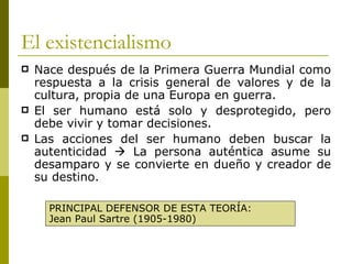 El existencialismo Nace después de la Primera Guerra Mundial como respuesta a la crisis general de valores y de la cultura, propia de una Europa en guerra. El ser humano está solo y desprotegido, pero debe vivir y tomar decisiones. Las acciones del ser humano deben buscar la autenticidad    La persona auténtica asume su desamparo y se convierte en dueño y creador de su destino. PRINCIPAL DEFENSOR DE ESTA TEORÍA: Jean Paul Sartre (1905-1980) 