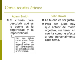 Otras teorías éticas: Adam Smith El criterio para descubrir qué es lo bueno es la objetividad y la imparcialidad. John Rawls Lo bueno es ser justo. Para ser justo hay que actuar de modo objetivo, sin tener en cuenta como le afecta a uno personalmente cada tema. Hay que actuar como si uno fuera un juez, sin dejarse llevar por los sentimientos, las simpatías o las preferencias. 