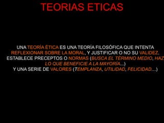 TEORIAS ETICAS


    UNA TEORÍA ÉTICA ES UNA TEORÍA FILOSÓFICA QUE INTENTA
 REFLEXIONAR SOBRE LA MORAL, Y JUSTIFICAR O NO SU VALIDEZ.
ESTABLECE PRECEPTOS O NORMAS (BUSCA EL TÉRMINO MEDIO, HAZ
               LO QUE BENEFICIE A LA MAYORÍA...)
  Y UNA SERIE DE VALORES (TEMPLANZA, UTILIDAD, FELICIDAD…)
 