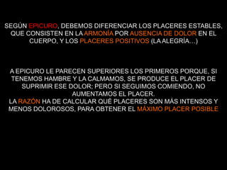 SEGÚN EPICURO, DEBEMOS DIFERENCIAR LOS PLACERES ESTABLES,
 QUE CONSISTEN EN LA ARMONÍA POR AUSENCIA DE DOLOR EN EL
      CUERPO, Y LOS PLACERES POSITIVOS (LA ALEGRÍA…)



 A EPICURO LE PARECEN SUPERIORES LOS PRIMEROS PORQUE, SI
  TENEMOS HAMBRE Y LA CALMAMOS, SE PRODUCE EL PLACER DE
     SUPRIMIR ESE DOLOR; PERO SI SEGUIMOS COMIENDO, NO
                   AUMENTAMOS EL PLACER.
 LA RAZÓN HA DE CALCULAR QUÉ PLACERES SON MÁS INTENSOS Y
 MENOS DOLOROSOS, PARA OBTENER EL MÁXIMO PLACER POSIBLE
 