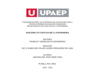 UNIVERSIDAD POPULAR AUTONOMA DEL ESTADO DE PUEBLA
CENTRO INTERDISCIPLINARIO DE POSGRADOS
DEPARTAMENTO DE CIENCIAS DE LA ENFERMERIA
MAESTRIA EN CIENCIAS DE LA ENFERMERIA
MATERIA
“TEORIAS Y MODELOS EN ENFERMERIA”
DOCENTE
M.C.E. MARIA DEL PILAR CASTRO FERNANDEZ DE LARA
ALUMNA:
AMANDA DEL JESUS MISS VERA
PUEBLA, PUE. MEX.
2014 – 2016
 