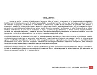 MAESTRIA TEORIAS Y MODELOS DE ENFERMERIA. AMANDA MISS 12
CONCLUSIONES
Estudiar las teorías y modelos de enfermería en verdad da “dolor de cabeza” sin embargo, es un dolor sugestivo, no patológico,
tratable, reconfortable cuando a partir de las teorías estudiadas se puede comprender, entender que los metaparadigna de enfermería
se entrelazan en conjunto, para llegar a un punto medio de establecer el equilibro de las definiciones de “persona, salud, entorno y
enfermería”, las teóricas convergen en definir a la persona como un ser holístico, autointerpretitivo, único, biológico, racional, cognitivo,
pensante, con necesidades de independencia, un ser social, dinámico, adaptable a su concepto de salud de acuerdo a su cultura.
Desde el punto de vista de cada una de las teóricas se llega a la conclusión que Enfermería se define como la relación enfermera-
paciente, que mantiene el equilibrio a través de la práctica asistencial promoviendo la adaptación de los estímulos de las conductas
estresantes, motivando el autocuidado con intervenciones integrales respetando la cultura
Cuando se pretende dar el significado de filosofía en enfermería se llega a conceptuar como “la razón de ser” lo humanista, holístico,
conductual, sistémico, centrado en la conducta entre la práctica y los conocimiento teóricos. Los modelos y teorías de enfermerías se
aplican para facilitar la práctica de enfermería, entre las aportaciones más significativas, se encuentra que en la práctica clínica
establece las guías para la aplicación del proceso enfermero, en la investigación establece los marcos conceptuales, en la educación
forman parte de los planes de estudios y de las practicas enseñanza-aprendizaje.
Los distintos modelos tienen más puntos en común que diferencias; pueden ser considerados complementarios más que competitivos.
Fortalecen el desempeño profesional, la profesionalización es una “actitud” donde se planea, se tiene que llegar al final aterrizando las
ideas y demostrando la actitud de mi profesionalismo.
 
