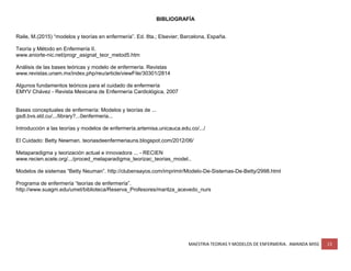 MAESTRIA TEORIAS Y MODELOS DE ENFERMERIA. AMANDA MISS 13
BIBLIOGRAFÍA
Raile, M.(2015) “modelos y teorías en enfermería”. Ed. 8ta.; Elsevier; Barcelona, España.
Teoría y Método en Enfermería II.
www.aniorte-nic.net/progr_asignat_teor_metod5.htm
Análisis de las bases teóricas y modelo de enfermería. Revistas
www.revistas.unam.mx/index.php/reu/article/viewFile/30301/2814
Algunos fundamentos teóricos para el cuidado de enfermería
EMYV Chávez - Revista Mexicana de Enfermería Cardiológica, 2007
Bases conceptuales de enfermería: Modelos y teorías de ...
gsdl.bvs.sld.cu/.../library?...0enfermeria...
Introducción a las teorías y modelos de enfermería.artemisa.unicauca.edu.co/.../
El Cuidado: Betty Newman. teoriasdeenfermeriauns.blogspot.com/2012/06/
Metaparadigma y teorización actual e innovadora ... - RECIEN
www.recien.scele.org/.../proced_metaparadigma_teorizac_teorias_model..
Modelos de sistemas “Betty Neuman”. http://clubensayos.com/imprimir/Modelo-De-Sistemas-De-Betty/2998.html
Programa de enfermería “teorías de enfermería”.
http://www.suagm.edu/umet/biblioteca/Reserva_Profesores/maritza_acevedo_nurs
 