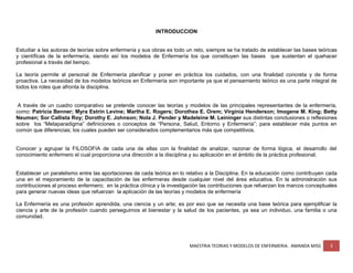 MAESTRIA TEORIAS Y MODELOS DE ENFERMERIA. AMANDA MISS 3
INTRODUCCION
Estudiar a las autoras de teorías sobre enfermería y sus obras es todo un reto, siempre se ha tratado de establecer las bases teóricas
y científicas de la enfermería, siendo así los modelos de Enfermería los que constituyen las bases que sustentan el quehacer
profesional a través del tiempo.
La teoría permite al personal de Enfermería planificar y poner en práctica los cuidados, con una finalidad concreta y de forma
proactiva. La necesidad de los modelos teóricos en Enfermería son importante ya que el pensamiento teórico es una parte integral de
todos los roles que afronta la disciplina.
A través de un cuadro comparativo se pretende conocer las teorías y modelos de las principales representantes de la enfermería,
como: Patricia Benner; Myra Estrin Levine; Martha E. Rogers; Dorothea E. Orem; Virginia Henderson; Imogene M. King; Betty
Neuman; Sor Callista Roy; Dorothy E. Johnson; Nola J. Pender y Madeleine M. Leininger sus distintas conclusiones o reflexiones
sobre los “Metaparadigma” definiciones o conceptos de “Persona, Salud, Entorno y Enfermería”; para establecer más puntos en
común que diferencias; los cuales pueden ser considerados complementarios más que competitivos.
Conocer y agrupar la FILOSOFIA de cada una de ellas con la finalidad de analizar, razonar de forma lógica, el desarrollo del
conocimiento enfermero el cual proporciona una dirección a la disciplina y su aplicación en el ámbito de la práctica profesional.
Establecer un paralelismo entre las aportaciones de cada teórica en lo relativo a la Disciplina. En la educación como contribuyen cada
una en el mejoramiento de la capacitación de las enfermeras desde cualquier nivel del área educativa. En la administración sus
contribuciones al proceso enfermero; en la práctica clínica y la investigación las contribuciones que refuerzan los marcos conceptuales
para generar nuevas ideas que refuerzan la aplicación de las teorías y modelos de enfermería
La Enfermería es una profesión aprendida, una ciencia y un arte; es por eso que se necesita una base teórica para ejemplificar la
ciencia y arte de la profesión cuando perseguimos el bienestar y la salud de los pacientes, ya sea un individuo, una familia o una
comunidad.
 