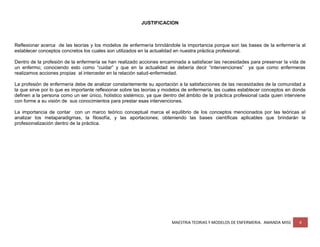 MAESTRIA TEORIAS Y MODELOS DE ENFERMERIA. AMANDA MISS 4
JUSTIFICACION
Reflexionar acerca de las teorías y los modelos de enfermería brindándole la importancia porque son las bases de la enfermería al
establecer conceptos concretos los cuales son utilizados en la actualidad en nuestra práctica profesional.
Dentro de la profesión de la enfermería se han realizado acciones encaminada a satisfacer las necesidades para preservar la vida de
un enfermo; conociendo esto como “cuidar” y que en la actualidad se debería decir “intervenciones” ya que como enfermeras
realizamos acciones propias al interceder en la relación salud-enfermedad.
La profesión de enfermería debe de analizar constantemente su aportación a la satisfacciones de las necesidades de la comunidad a
la que sirve por lo que es importante reflexionar sobre las teorías y modelos de enfermería, las cuales establecer conceptos en donde
definen a la persona como un ser único, holístico sistémico, ya que dentro del ámbito de la práctica profesional cada quien interviene
con forme a su visión de sus conocimientos para prestar esas intervenciones.
La importancia de contar con un marco teórico conceptual marca el equilibrio de los conceptos mencionados por las teóricas al
analizar los metaparadigmas, la filosofía, y las aportaciones; obteniendo las bases científicas aplicables que brindarán la
profesionalización dentro de la práctica.
 