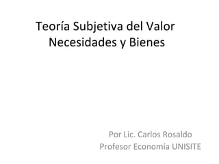 Teoría Subjetiva del Valor  Necesidades y Bienes Por Lic. Carlos Rosaldo Profesor Economía UNISITE 
