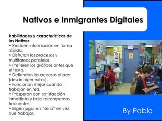 By Pablo Nativos e Inmigrantes Digitales Habilidades y características de  los Nativos :  Reciben información en forma rápida.  Disfrutan los procesos y multitareas paralelos.  Prefieren los gráficos antes que el texto.  Defienden los accesos al azar (desde hipertextos).  Funcionan mejor cuando trabajan en red.  Prosperan con satisfacción inmediata y bajo recompensas frecuentes.  Eligen jugar en “serio” en vez que trabajar.  