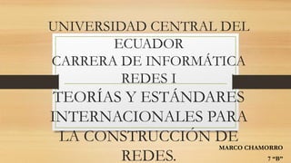 UNIVERSIDAD CENTRAL DEL
ECUADOR
CARRERA DE INFORMÁTICA
REDES I
TEORÍAS Y ESTÁNDARES
INTERNACIONALES PARA
LA CONSTRUCCIÓN DE
REDES.
MARCO CHAMORRO
7 “B”
 