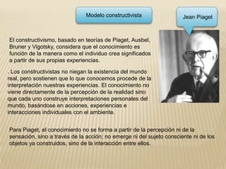 Modelo constructivista Jean PiagetEl constructivismo, basado en teorías de Piaget, Ausbel, Bruner y Vigotsky, considera que el conocimiento es función de la manera como el individuo crea significados a partir de sus propias experiencias.. Los constructivistas no niegan la existencia del mundo real, pero sostienen que lo que conocemos procede de la interpretación nuestras experiencias. El conocimiento no viene directamente de la percepción de la realidad sino que cada uno construye interpretaciones personales del mundo, basándose en acciones, experiencias e interacciones individuales con el ambiente.Para Piaget, el conocimiento no se forma a partir de la percepción ni de la sensación, sino a través de la acción; no emerge ni del sujeto consciente ni de los objetos ya construidos, sino de la interacción entre ellos.