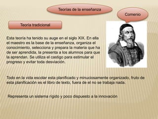 Teorías de la enseñanzaComenioTeoría tradicionalEsta teoría ha tenido su auge en el siglo XIX. En ella el maestro es la base de la enseñanza, organiza el conocimiento, selecciona y prepara la materia que ha de ser aprendida, la presenta a los alumnos para que la aprendan. Se utiliza el castigo para estimular el progreso y evitar toda desviación.Todo en la vida escolar esta planificado y minuciosamente organizado, fruto de esta planificación es el libro de texto, fuera de el no se trabaja nada.Representa un sistema rígido y poco dispuesto a la innovación