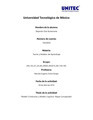 Universidad Tecnológica de México
Nombre de la alumna:
Alejandra Díaz Bustamante
Número de cuenta:
16658930
Materia:
Teorías y Modelos del Aprendizaje
Grupo:
UNI_162_01_20_M2_MEEO_MLE01S_ML1102: M2.
Profesora:
Marcela Eugenia Avitia Vargas
Fecha de la actividad:
09 de Abril de 2016
Título de la actividad:
“Modelo Conductista y Modelo Cognitivo: Mapas Conceptuales”
 
