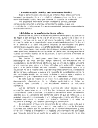 1.3 La construcción científica del conocimiento filosófico.
Bajo la denominación de ciencia, se entiende todo el conocimiento
humano logrado a través de una actividad reflexiva, misma que tiene como
motivo de interés y como meta por alcanzar, la posesión de la verdad.
Tres exigencias metódicas deben satisfacer la ciencia, para ser
considerada como tal: el referir su conocimiento a algo, el que este
conocimiento constituya efectivamente una verdad, y el que esa verdad este
articulada con otras.
1.4 El deber ser de la educación: fines y valores
El deber ser educativo es el reconocimiento de lo que la educación ha
de llegar a ser, aunque no lo sea en el presente, aunque no lo sea en el
pasado y aunque no lo sea en el futuro. Semejante noción de lo que la
educación debe ser, supone desde luego un alto nivel de perfección, la cual
se le atribuye a la labor educativa, después de reconocerle una plena
conciencia en su planeación, y una total posibilidad en su realización.
Con ese criterio, cuyo sentido deontológico, establece el carácter de la
tarea educativa, abierta a todas las formas de perfección, se integra un tercer
cuerpo doctrinario acerca de la educación, al que conviene el nombre de
pedagogía normativa.
De hecho, la pedagogía normativa constituye una disciplina
pedagógica del más elevado rango reflexivo. La naturaleza de su
especulación, es de tal manera abstracta, que se enfoca, no sobre un hecho
o una esencia, sino sobre una idea, atribuible a la educación misma, en
gracia a la perfectibilidad en ella contenida. Evidentemente que si a la
educación no se le reconociera su poder de perfeccionamiento, no respecto
de los hombres, a los que se aplica, sino respecto de su realización misma, no
solo no tendría sentido esa supuesta disciplina normativa, que ni siquiera la
programación y el cumplimiento metódico de la tarea educativa.
Se trata pues, de reconocer un tercer nivel, vale decir, un tercer campo,
rigurosamente diferenciado, de la reflexión pedagógica, el deber ser
educativo, que compete a una modalidad teorética de naturaleza
normativa.
Así se completa el panorama teorético del saber acerca de la
educación, panorama en el cual, los tres enfoques necesarios para su
conocimiento cabal, coinciden, procediendo de distintos estilos de reflexión,
acordes con la naturaleza del contenido sobre el que se reflexiona. A la
realidad educativa, corresponde a una reflexión de carácter científico; a la
idealidad educativa, la encara una reflexión filosófica; y al deber ser
educativo, lo indaga una reflexión deontológica o normativa.
La educación enriquece la conciencia de los valores, que es la que le
da a los hombres una mayor o menor capacidad para apreciar los bienes
culturales. Los valores son los que hacen de un hombre una persona; ¿Cómo
llevar esos valores al educando? Se necesita una actuación del educador,
que haga del educando un sujeto de los valores; y esa actuación no es otra
 