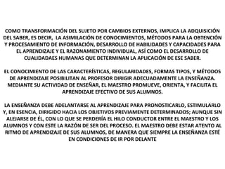 EL APRENDIZAJE 1
COMO TRANSFORMACIÓN DEL SUJETO POR CAMBIOS EXTERNOS, IMPLICA LA ADQUISICIÓN
DEL SABER, ES DECIR, LA ASIMILACIÓN DE CONOCIMIENTOS, MÉTODOS PARA LA OBTENCIÓN
Y PROCESAMIENTO DE INFORMACIÓN, DESARROLLO DE HABILIDADES Y CAPACIDADES PARA
EL APRENDIZAJE Y EL RAZONAMIENTO INDIVIDUAL, ASÍ COMO EL DESARROLLO DE
CUALIDADAES HUMANAS QUE DETERMINAN LA APLICACIÓN DE ESE SABER.
EL CONOCIMIENTO DE LAS CARACTERÍSTICAS, REGULARIDADES, FORMAS TIPOS, Y MÉTODOS
DE APRENDIZAJE POSIBILITAN AL PROFESOR DIRIGIR ADECUADAMENTE LA ENSEÑANZA.
MEDIANTE SU ACTIVIDAD DE ENSEÑAR, EL MAESTRO PROMUEVE, ORIENTA, Y FACILITA EL
APRENDIZAJE EFECTIVO DE SUS ALUMNOS.
LA ENSEÑANZA DEBE ADELANTARSE AL APRENDIZAJE PARA PRONOSTICARLO, ESTIMULARLO
Y, EN ESENCIA, DIRIGIDO HACIA LOS OBJETIVOS PREVIAMENTE DETERMINADOS; AUNQUE SIN
ALEJARSE DE ÉL, CON LO QUE SE PERDERÍA EL HILO CONDUCTOR ENTRE EL MAESTRO Y LOS
ALUMNOS Y CON ESTE LA RAZÓN DE SER DEL PROCESO. EL MAESTRO DEBE ESTAR ATENTO AL
RITMO DE APRENDIZAJE DE SUS ALUMNOS, DE MANERA QUE SIEMPRE LA ENSEÑANZA ESTÉ
EN CONDICIONES DE IR POR DELANTE
 