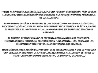 EL APRENDIZAJE 2
FRENTE AL APRENDER, LA ENSEÑANZA CUMPLE UNA FUNCIÓN DE DIRECCIÓN, PARA LOGRAR
EL EQULIBRIO ENTRE LA DIRECCIÓN POR OBJETIVOS Y LA AUTOACTIVIDAD DE APRENDIZAJE
DE LOS ALUMNOS.
LA UNIDAD DE ENSEÑAR Y APRENDER, ES UNA DE LAS CONDICIONES PARA EL ÉXITO DEL
PROCESO PEDAGÓGICO. ESTA RELACIÓN TIENE IMPORTANCIA TEÓRICA Y PRÁCTICA, YA QUE
EL APRENDIZAJE ES INDIVIDUAL Y EL ALUMNO NO PUEDE SER SUSTITUIDO EN ACTO DE
APRENDER.
EL ALUMNO APRENDE CUANDO SE ENFRENTA CON LA MATERIA DE ENSEÑANZA.
ENCONTRANDO SU ESENCIA, SU CONTRADICCIÓN FUNDAMENTAL, LAS CAUSAS DE LOS
FENÓMENOS Y SUS EFECTOS, CUANDO TRABAJA POR SÍ MISMO.
TODO MÉTODO, TODA ACCIÓN DEL PROFESOR DEBE IR ENCAMINADOS A QUE SE PRODUZCA
UNA VERDADERA SITUACIÓN DE APRENDIZAJE, QUE MOTIVE AL ALUMNO Y ESTIMULE SU
TRANSFORMACIÓN COMO SUJETO ACTIVO DE SU PROPIO DESARROLLO
 