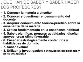 ¿QUÉ HAN DE SABER Y SABER HACER
LOS PROFESORES?
• 1. Conocer la materia a enseñar
• 2. Conocer y cuestionar el pensamiento del
docente
• 3. Adquirir conocimiento teórico-práctico sobre la
enseñanza de la materia
• 4. Crítica fundamentada en la enseñanza habitual
• 5. Saber: planificar, preparar actividades, diseñar
apoyos, crear clima favorable
• 6. Enseñar estratégicamente contenidos y
habilidades de dominio
• 7. Saber evaluar
• 8. Utilizar la investigación e innovación disciplinaria y
psicopedagógica
 