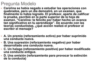 Pregunta Modelo
• Carolina se había negado a estudiar las operaciones con
quebrados, pero un día demostró, en un examen, que
finalmente lo había logrado. El profesor, aparte de calificar
la prueba, escribió en la parte superior de la hoja de
examen. “Carolina: te felicito por haber hecho un avance
tan significativo en tu aprendizaje”. De acuerdo con las
teorías conductistas, ¿qué acción realizó el profesor al
escribir el mensaje?
• A. Un premio (reforzamiento activo) por haber suprimido
una conducta nueva.
• B. Una supresión (reforzamiento negativo) por haber
desarrollado una conducta nueva.
• C. Un halago (reforzamiento positivo) por haber modificado
una conducta antigua.
• D. Una omisión (reforzamiento para provocar la extinción
de la conducta)
 