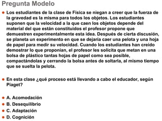 Pregunta Modelo
⚫ Los estudiantes de la clase de Física se niegan a creer que la fuerza de
la gravedad es la misma para todos los objetos. Los estudiantes
suponen que la velocidad a la que caen los objetos depende del
material del que están constituidos el profesor propone que
demuestren experimentalmente esta idea. Después de cierta discusión,
se planeta un experimento en que se dejaría caer una pelota y una hoja
de papel para medir su velocidad. Cuando los estudiantes han creído
demostrar lo que proponían, el profesor les solicita que metan en una
bolsa de plástico tantas hojas de papel como sea posible,
compactándolas y cerrando la bolsa antes de soltarla, al mismo tiempo
que se suelta la pelota.
⚫ En esta clase ¿qué proceso está llevando a cabo el educador, según
Piaget?
⚫ A. Acomodación
⚫ B. Desequilibrio
⚫ C. Adaptación
⚫ D. Cognición
 