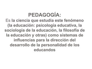 PEDAGOGÍA:
Es la ciencia que estudia este fenómeno
(la educación: psicología educativa, la
sociología de la educación, la filosofía de
la educación y otras) como sistemas de
influencias para la dirección del
desarrollo de la personalidad de los
educandos
 