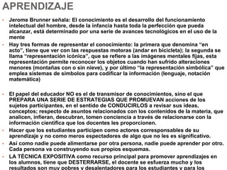 APRENDIZAJE
• Jerome Brunner señala: El conocimiento es el desarrollo del funcionamiento
intelectual del hombre, desde la infancia hasta toda la perfección que pueda
alcanzar, está determinado por una serie de avances tecnológicos en el uso de la
mente
• Hay tres formas de representar el conocimiento: la primera que denomina “en
acto”, tiene que ver con las respuestas motoras (andar en bicicleta); la segunda se
llama “representación icónica”, que se refiere a las imágenes mentales fijas, esta
representación permite reconocer los objetos cuando han sufrido alteraciones
menores (montañas con o sin nieve), y por último “la representación simbólica” que
emplea sistemas de símbolos para codificar la información (lenguaje, notación
matemática)
• El papel del educador NO es el de transmisor de conocimientos, sino el que
PREPARA UNA SERIE DE ESTRATEGIAS QUE PROMUEVAN acciones de los
sujetos participantes, en el sentido de CONDUCIRLOS a revisar sus ideas,
conceptos; respecto de asuntos relacionados con los contenidos de la materia, que
analicen, infieran, descubran, tomen conciencia a través de relacionarse con la
información científica que los docentes les proporcionen.
• Hacer que los estudiantes participen como actores corresponsables de su
aprendizaje y no como meros espectadores de algo que no les es significativo.
• Así como nadie puede alimentarse por otra persona, nadie puede aprender por otro.
Cada persona va construyendo sus propios esquemas.
• LA TÉCNICA EXPOSITIVA como recurso principal para promover aprendizajes en
los alumnos, tiene que DESTERRARSE, el docente se esfuerza mucho y los
resultados son muy pobres y desalentadores para los estudiantes y para los
 