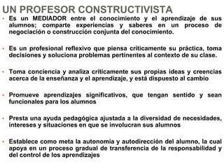 UN PROFESOR CONSTRUCTIVISTA
• Es un MEDIADOR entre el conocimiento y el aprendizaje de sus
alumnos; comparte experiencias y saberes en un proceso de
negociación o construcción conjunta del conocimiento.
• Es un profesional reflexivo que piensa críticamente su práctica, toma
decisiones y soluciona problemas pertinentes al contexto de su clase.
• Toma conciencia y analiza críticamente sus propias ideas y creencias
acerca de la enseñanza y el aprendizaje, y está dispuesto al cambio
• Promueve aprendizajes significativos, que tengan sentido y sean
funcionales para los alumnos
• Presta una ayuda pedagógica ajustada a la diversidad de necesidades,
intereses y situaciones en que se involucran sus alumnos
• Establece como meta la autonomía y autodirección del alumno, la cual
apoya en un proceso gradual de transferencia de la responsabilidad y
del control de los aprendizajes
 