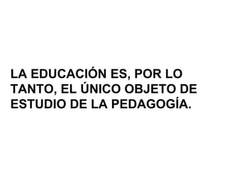 LA EDUCACIÓN ES, POR LO
TANTO, EL ÚNICO OBJETO DE
ESTUDIO DE LA PEDAGOGÍA.
 