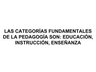 LAS CATEGORÍAS FUNDAMENTALES
DE LA PEDAGOGÍA SON: EDUCACIÓN,
INSTRUCCIÓN, ENSEÑANZA
 