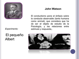 John WatsonEl conductismo pone el énfasis sobre la conducta observable (tanto humana como animal), que considera que ha de ser el objeto de estudio de la Psicología, y las relaciones entre estímulo y respuesta,.Experimento:El pequeño Albert