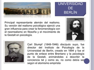 UNIVERSIDADDEBERLÍNPrincipal representante alemán del realismo. Su versión del realismo psicológico ejerció una gran influencia para crear la fenomenología con el neorrealismo en filosofía y el movimiento de la Gestalt en psicología.Carl Stumpf (1848-1946) discípulo suyo, fue director del Instituto de Psicología de la Universidad de Berlín, creado en 1894 y fue el punto de enlace entre Brentano y la psicología de la Gestalt, animándoles a describir la conciencia tal y como es, no como debía ser según el atomismo empirista