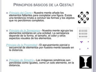 Principios básicos de la GestaltPrincipio del Cierre - Nuestra mente añade los elementos faltantes para completar una figura. Existe una tendencia innata a concluir las formas y los objetos que no percibimos completos. Principio de la Semejanza - Nuestra mente agrupa los elementos similares en una entidad. La semejanza depende de la forma, el tamaño, el color y otros aspectos visuales de los elementos. Principio de la Proximidad - El agrupamiento parcial o secuencial de elementos por nuestra mente basado en la distancia. Principio de Simetría - Las imágenes simétricas son percibidas como iguales, como un solo elemento, en la distancia. 