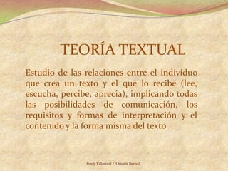 TEORÍA TEXTUALEstudio de las relaciones entre el individuo que crea un texto y el que lo recibe (lee, escucha, percibe, aprecia), implicando todas las posibilidades de comunicación, los requisitos y formas de interpretación y el contenido y la forma misma del textoFredy Villarreal /  Omaris Bernal