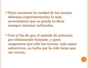 Para encontrar la verdad de las teorías debemos experimentarlas lo más severamente que se pueda es decir siempre intentar refutarlas. Con el fin de que el método de selección por eliminación funcione, y para asegurarse que sólo las teorías  más aptas sobreviven, su lucha por la vida tiene que ser severa. 