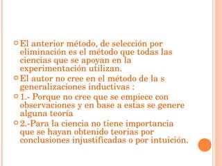 El anterior método, de selección por eliminación es el método que todas las ciencias que se apoyan en la experimentación utilizan. El autor no cree en el método de la s generalizaciones inductivas : 1.- Porque no cree que se empiece con observaciones y en base a estas se genere alguna teoría  2.-Para la ciencia no tiene importancia que se hayan obtenido teorias por conclusiones injustificadas o por intuición. 