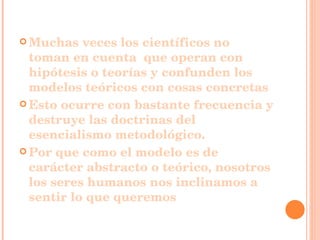 Muchas veces los científicos no toman en cuenta  que operan con hipótesis o teorías y confunden los modelos teóricos con cosas concretas Esto ocurre con bastante frecuencia y destruye las doctrinas del esencialismo metodológico. Por que como el modelo es de carácter abstracto o teórico, nosotros los seres humanos nos inclinamos a sentir lo que queremos 