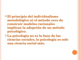 El principio del individualismo metodológico ni el método cero de construir modelos racionales implican la adopción de un método psicológico. La psicología no es la base de las ciencias sociales, la psicología es solo una ciencia social más. 