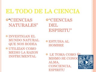 EL TODO DE LA CIENCIA “ CIENCIAS NATURALES” INVESTIGAN EL MUNDO NATURAL QUE NOS RODEA UTILIZAN COMO MEDIO LA RAZON INSTRUMENTAL “ CIENCIAS DEL ESPIRITU” ESTUDIA AL HOMBRE LE TOMA COMO ÉL MISMO SE CONOCE: ALMA, CONCIENCIA, ESPIRITU 