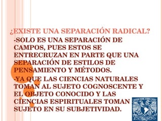 ¿EXISTE UNA SEPARACIÓN RADICAL? -SOLO ES UNA SEPARACIÓN DE CAMPOS, PUES ESTOS SE ENTRECRUZAN EN PARTE QUE UNA SEPARACIÓN DE ESTILOS DE PENSAMIENTO Y MÉTODOS. -YA QUE LAS CIENCIAS NATURALES TOMAN AL SUJETO COGNOSCENTE Y EL OBJETO CONOCIDO Y LAS CIENCIAS ESPIRITUALES TOMAN AL SUJETO EN SU SUBJETIVIDAD. 
