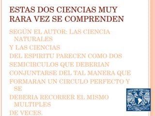 ESTAS DOS CIENCIAS MUY RARA VEZ SE COMPRENDEN SEGÚN EL AUTOR: LAS CIENCIA NATURALES Y LAS CIENCIAS DEL ESPIRITU PARECEN COMO DOS SEMICIRCULOS QUE DEBERIAN CONJUNTARSE DEL TAL MANERA QUE FORMARAN UN CIRCULO PERFECTO Y SE DEBERIA RECORRER EL MISMO MULTIPLES DE VECES. 