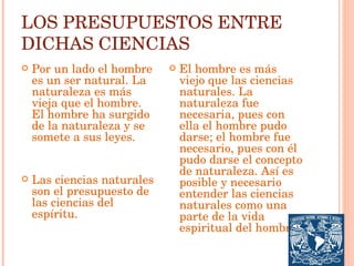 LOS PRESUPUESTOS ENTRE DICHAS CIENCIAS Por un lado el hombre es un ser natural. La naturaleza es más vieja que el hombre. El hombre ha surgido de la naturaleza y se somete a sus leyes. Las ciencias naturales son el presupuesto de las ciencias del espíritu. El hombre es más viejo que las ciencias naturales. La naturaleza fue necesaria, pues con ella el hombre pudo darse; el hombre fue necesario, pues con él pudo darse el concepto de naturaleza. Así es posible y necesario entender las ciencias naturales como una parte de la vida espiritual del hombre 