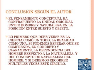 CONCLUSION SEGÚN EL AUTOR EL PENSAMIENTO CONCEPTUAL HA CONTRAPUESTO LA UNIDAD ORIGINAL ENTRE HOMBRE Y NATURALEZA EN LA POSICIÓN ENTRE SUJETO Y OBJETO. LO PRIMERO QUE DEBE VERSE ES LA CIENCIA COMO UN TODO, LA REALIDAD COMO UNA, SI PODEMOS ESPERAR QUE SE COMPRENDA, EN CONCRETO Y CLARAMENTE, LA DEPENDENCIA DEL HOMBRE RESPECTO A LA NATURALEZA, Y DEL CONCEPTO DE NATURALEZA DEL HOMBRE, Y SI DEBEMOS RECORRER MÚLTIPLES VECES ESTE CÍRCULO. 