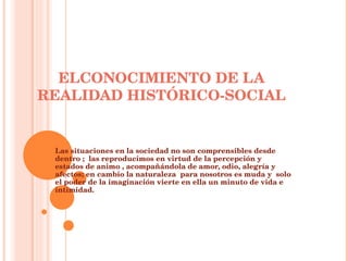 ELCONOCIMIENTO DE LA REALIDAD HISTÓRICO-SOCIAL Las situaciones en la sociedad no son comprensibles desde dentro ;  las reproducimos en virtud de la percepción y estados de animo , acompañándola de amor, odio, alegría y afectos; en cambio la naturaleza  para nosotros es muda y  solo el poder de la imaginación vierte en ella un minuto de vida e intimidad. 