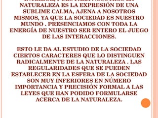 EL MUNDO HISTÓRICO-SOCIAL NO ES INTERIOR, PUES PARA NOSOTROS LA NATURALEZA ES LA EXPRESIÓN DE UNA SUBLIME CALMA, AJENA A NOSOTROS MISMOS, YA QUE LA SOCIEDAD ES NUESTRO MUNDO . PRESENCIAMOS CON TODA LA ENERGÍA DE NUESTRO SER ENTERO EL JUEGO DE LAS INTERACCIONES. ESTO LE DA AL ESTUDIO DE LA SOCIEDAD CIERTOS CARACTERES QUE LO DISTINGUEN RADICALMENTE DE LA NATURALEZA . LAS REGULARIDADES QUE SE PUEDEN ESTABLECER EN LA ESFERA DE LA SOCIEDAD SON MUY INFERIORES EN NÚMERO IMPORTANCIA Y PRECISIÓN FORMAL A LAS LEYES QUE HAN PODIDO FORMULARSE ACERCA DE LA NATURALEZA. 