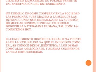LAS LEYES DE LA NATURALEZA PUEDEN SER COMPRENDIDAS POR LA SOCIEDAD EN CAMBIO LAS CIENCIAS DE LA SOCIEDAD NO PUEDEN PERMITIR TAL SATISFACCIÓN DEL ENTENDIMIENTO. UN EJEMPLO ES CÓMO COOPERAN EN LA SOCIEDAD LAS PERSONAS, PUES GRACIAS A LA SUMA DE LAS INTERACCIONES QUE SE REALIZA EN LA SUCESIÓN DE MUCHAS GENERACIONES NO ES POSIBLE DEDUCIR LA NATURALEZA HUMANA, TAL COMO LA CONOCEMOS HOY. EL CONOCIMIENTO HISTÓRICO-SOCIAL ESTA FRENTE AL DE LA NATURALEZA YA QUE EL INDIVIDUO COMO TAL, SE CONOCE DESDE ,IDENTIFICA A LOS DEMÁS COMO ALGO ANÁLOGO A EL Y ADEMÁS COMPRENDE LA VIDA COMO SOCIEDAD.  