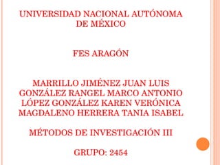 UNIVERSIDAD NACIONAL AUTÓNOMA DE MÉXICO FES ARAGÓN MARRILLO JIMÉNEZ JUAN LUIS GONZÁLEZ RANGEL MARCO ANTONIO LÓPEZ GONZÁLEZ KAREN VERÓNICA MAGDALENO HERRERA TANIA ISABEL MÉTODOS DE INVESTIGACIÓN III GRUPO: 2454 