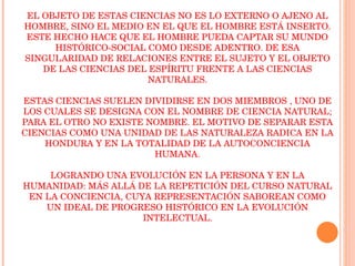 LAS CIENCIAS DEL ESPÍRITU EL OBJETO DE ESTAS CIENCIAS NO ES LO EXTERNO O AJENO AL HOMBRE, SINO EL MEDIO EN EL QUE EL HOMBRE ESTÁ INSERTO. ESTE HECHO HACE QUE EL HOMBRE PUEDA CAPTAR SU MUNDO HISTÓRICO-SOCIAL COMO DESDE ADENTRO. DE ESA SINGULARIDAD DE RELACIONES ENTRE EL SUJETO Y EL OBJETO DE LAS CIENCIAS DEL ESPÍRITU FRENTE A LAS CIENCIAS NATURALES. ESTAS CIENCIAS SUELEN DIVIDIRSE EN DOS MIEMBROS , UNO DE LOS CUALES SE DESIGNA CON EL NOMBRE DE CIENCIA NATURAL; PARA EL OTRO NO EXISTE NOMBRE. EL MOTIVO DE SEPARAR ESTA CIENCIAS COMO UNA UNIDAD DE LAS NATURALEZA RADICA EN LA HONDURA Y EN LA TOTALIDAD DE LA AUTOCONCIENCIA HUMANA. LOGRANDO UNA EVOLUCIÓN EN LA PERSONA Y EN LA HUMANIDAD: MÁS ALLÁ DE LA REPETICIÓN DEL CURSO NATURAL EN LA CONCIENCIA, CUYA REPRESENTACIÓN SABOREAN COMO UN IDEAL DE PROGRESO HISTÓRICO EN LA EVOLUCIÓN INTELECTUAL. 