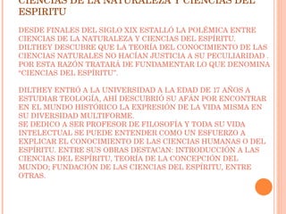 CIENCIAS DE LA NATURALEZA Y CIENCIAS DEL ESPIRITU DESDE FINALES DEL SIGLO XIX ESTALLÓ LA POLÉMICA ENTRE CIENCIAS DE LA NATURALEZA Y CIENCIAS DEL ESPÍRITU. DILTHEY DESCUBRE QUE LA TEORÍA DEL CONOCIMIENTO DE LAS CIENCIAS NATURALES NO HACÍAN JUSTICIA A SU PECULIARIDAD . POR ESTA RAZÓN TRATARÁ DE FUNDAMENTAR LO QUE DENOMINA “CIENCIAS DEL ESPÍRITU”. DILTHEY ENTRÓ A LA UNIVERSIDAD A LA EDAD DE 17 AÑOS A ESTUDIAR TEOLOGÍA, AHÍ DESCUBRIÓ SU AFÁN POR ENCONTRAR EN EL MUNDO HISTÓRICO LA EXPRESIÓN DE LA VIDA MISMA EN SU DIVERSIDAD MULTIFORME. SE DEDICO A SER PROFESOR DE FILOSOFÍA Y TODA SU VIDA INTELECTUAL SE PUEDE ENTENDER COMO UN ESFUERZO A EXPLICAR EL CONOCIMIENTO DE LAS CIENCIAS HUMANAS O DEL ESPÍRITU. ENTRE SUS OBRAS DESTACAN: INTRODUCCIÓN A LAS CIENCIAS DEL ESPÍRITU, TEORÍA DE LA CONCEPCIÓN DEL MUNDO; FUNDACIÓN DE LAS CIENCIAS DEL ESPÍRITU, ENTRE OTRAS. 
