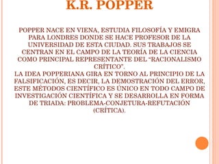 K.R. POPPER POPPER NACE EN VIENA, ESTUDIA FILOSOFÍA Y EMIGRA PARA LONDRES DONDE SE HACE PROFESOR DE LA UNIVERSIDAD DE ESTA CIUDAD. SUS TRABAJOS SE CENTRAN EN EL CAMPO DE LA TEORÍA DE LA CIENCIA COMO PRINCIPAL REPRESENTANTE DEL “RACIONALISMO CRÍTICO”. LA IDEA POPPERIANA GIRA EN TORNO AL PRINCIPIO DE LA FALSIFICACIÓN, ES DECIR, LA DEMOSTRACIÓN DEL ERROR, ESTE MÉTODOS CIENTÍFICO ES ÚNICO EN TODO CAMPO DE INVESTIGACIÓN CIENTÍFICA Y SE DESARROLLA EN FORMA DE TRIADA: PROBLEMA-CONJETURA-REFUTACIÓN (CRÍTICA). 