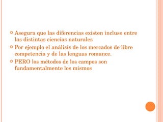 Asegura que las diferencias existen incluso entre las distintas ciencias naturales  Por ejemplo el análisis de los mercados de libre competencia y de las lenguas romance. PERO los métodos de los campos son fundamentalmente los mismos 