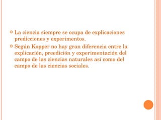 La ciencia siempre se ocupa de explicaciones predicciones y experimentos. Según Kopper no hay gran diferencia entre la explicación, preedición y experimentación del  campo de las ciencias naturales así como del campo de las ciencias sociales. 